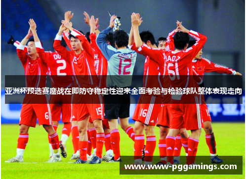 亚洲杯预选赛鏖战在即防守稳定性迎来全面考验与检验球队整体表现走向 亚洲杯预选赛鏖战在即防守稳定性迎来全面考验与检验球队整体表现走向