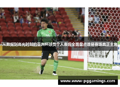 从数据到高光时刻的亚洲杯球员个人表现全面盘点谁是赛场真正主角