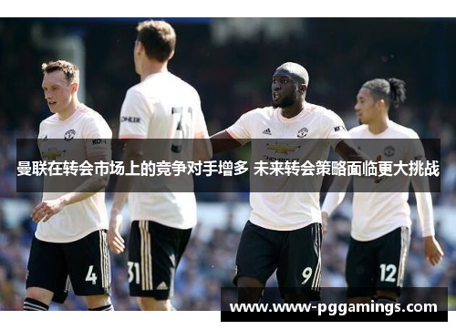 曼联在转会市场上的竞争对手增多 未来转会策略面临更大挑战 曼联在转会市场上的竞争对手增多 未来转会策略面临更大挑战